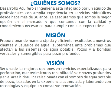 ¿QUIÉNES SOMOS?
Desarrollo Acuífero e Ingeniería está integrado por un equipo de profesionales con amplia experiencia en servicios hidraúlicos desde hace más de 30 años. Le aseguramos que somos la mejor opción en el mercado y que contamos con la calidad y conocimiento necesarios para cumplir con sus expectativas. MISIÓN
Proporcionar de manera rápida y eficiente resultados a nuestros clientes y usuarios de agua subterránea ante problemas que afectan a los sistemas de agua potable; Pozos y a bombas verticales y sumergibles para pozo profundo. VISIÓN
Ser una de las mejores opciones en servicios especializados para perforación, mantenimiento y rehabilitación de pozos profundos y en el area hidraulica relacionada con el bombeo de agua potable de pozo, basados en la experiencia acumulada y laborando con tecnologias y equipo en constante renovación.